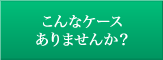 こんなケースありませんか？